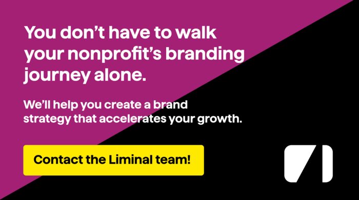 You don’t have to walk your nonprofit’s branding journey alone. We’ll help you create a brand strategy that accelerates your growth. Contact the Liminal team!